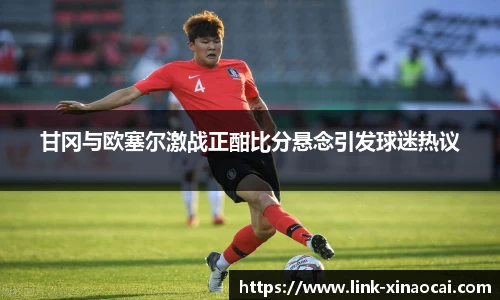 甘冈与欧塞尔激战正酣比分悬念引发球迷热议